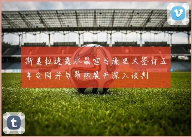 斯基拉透露水晶宫与谢里夫签订五年合同并与昂热展开深入谈判