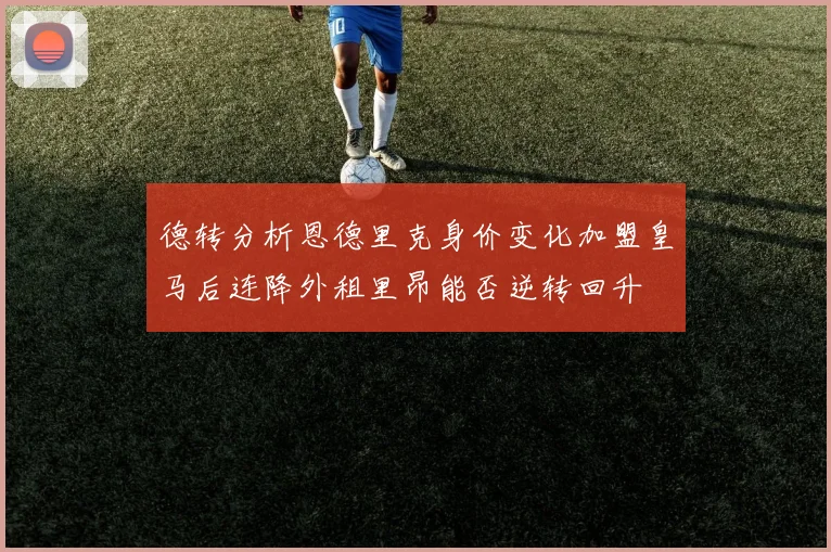 德转分析恩德里克身价变化加盟皇马后连降外租里昂能否逆转回升