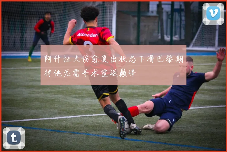 阿什拉夫伤愈复出状态下滑巴黎期待他无需手术重返巅峰