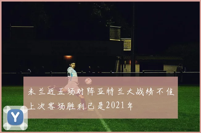 米兰近五场对阵亚特兰大战绩不佳上次客场胜利已是2021年