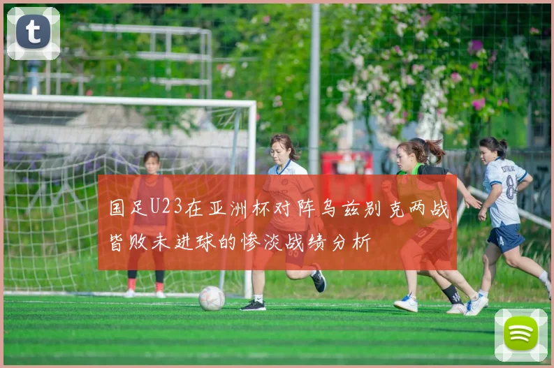 国足U23在亚洲杯对阵乌兹别克两战皆败未进球的惨淡战绩分析