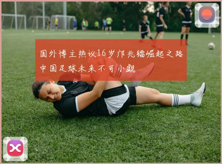 国外博主热议16岁邝兆镭崛起之路中国足球未来不可小觑