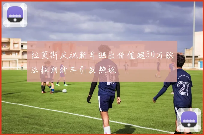 拉莫斯庆祝新年晒出价值超50万欧法拉利新车引发热议