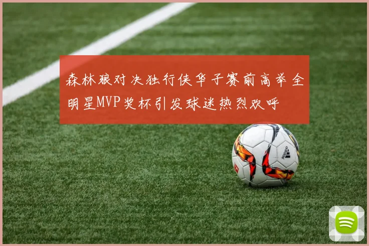 森林狼对决独行侠华子赛前高举全明星MVP奖杯引发球迷热烈欢呼