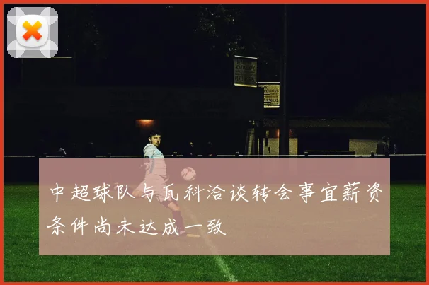 中超球队与瓦科洽谈转会事宜薪资条件尚未达成一致