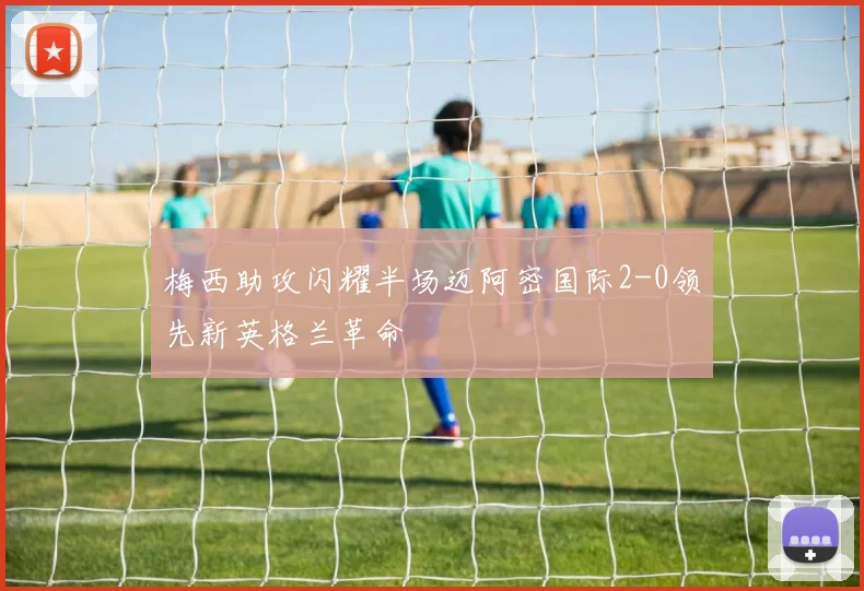 梅西助攻闪耀半场迈阿密国际2-0领先新英格兰革命