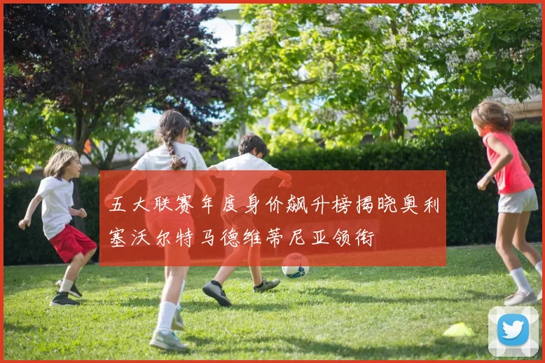 五大联赛年度身价飙升榜揭晓奥利塞沃尔特马德维蒂尼亚领衔