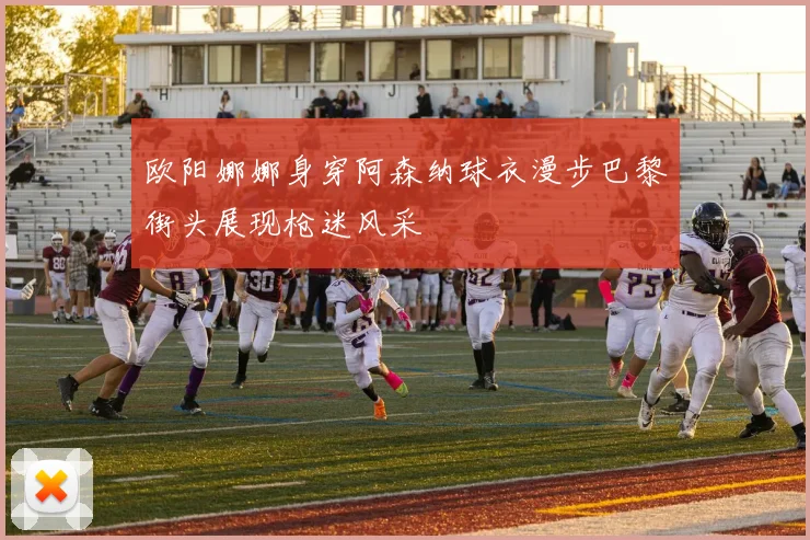 欧阳娜娜身穿阿森纳球衣漫步巴黎街头展现枪迷风采