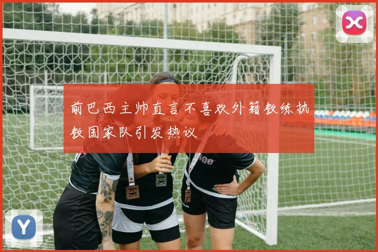 前巴西主帅直言不喜欢外籍教练执教国家队引发热议