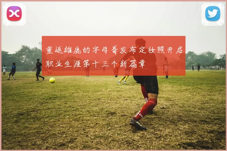 重返雄鹿的字母哥发布定妆照开启职业生涯第十三个新篇章