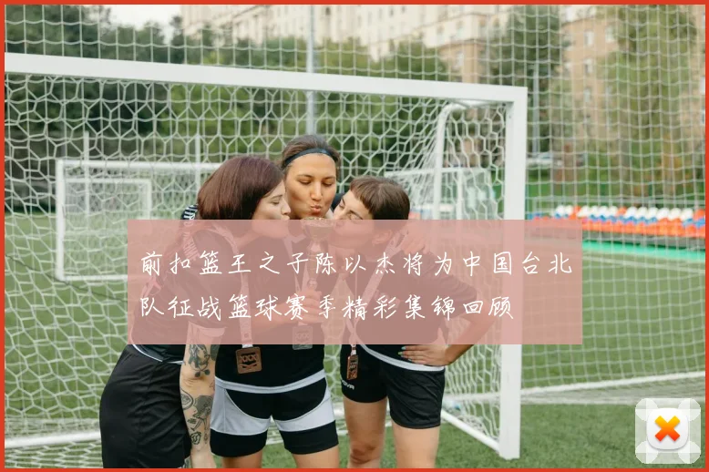 前扣篮王之子陈以杰将为中国台北队征战篮球赛季精彩集锦回顾