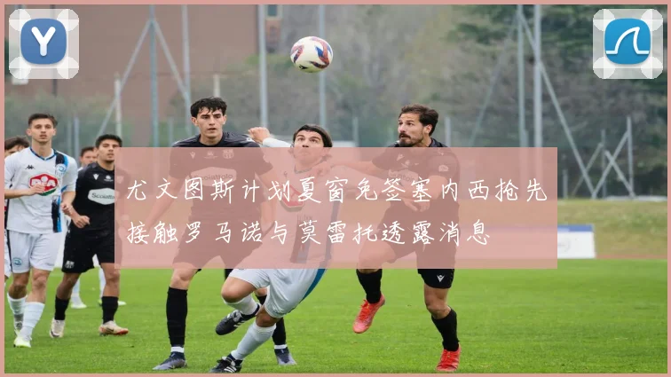 尤文图斯计划夏窗免签塞内西抢先接触罗马诺与莫雷托透露消息