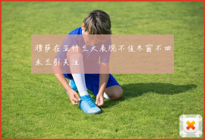 穆萨在亚特兰大表现不佳冬窗不回米兰引关注