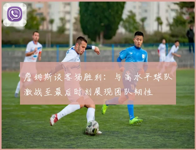 詹姆斯谈客场胜利：与高水平球队激战至最后时刻展现团队韧性