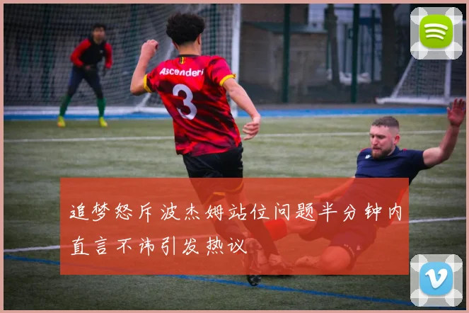 追梦怒斥波杰姆站位问题半分钟内直言不讳引发热议