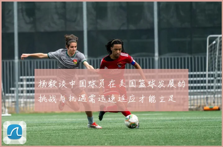杨毅谈中国球员在美国篮球发展的挑战与机遇需迅速适应才能立足