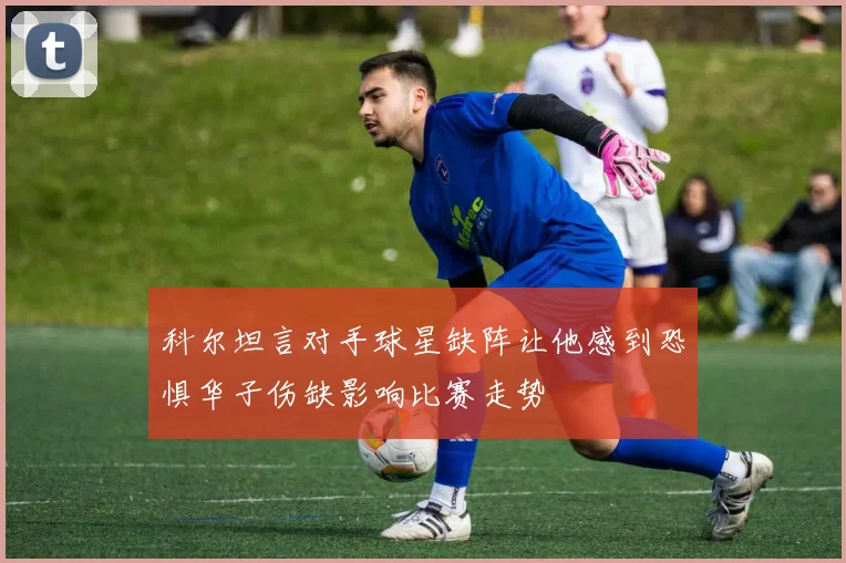 科尔坦言对手球星缺阵让他感到恐惧华子伤缺影响比赛走势