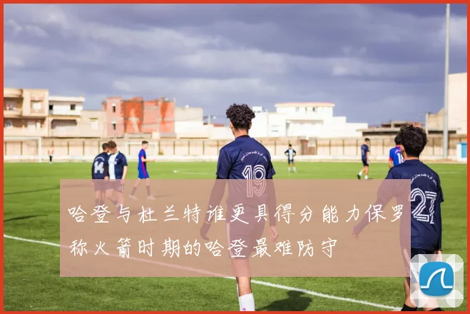 哈登与杜兰特谁更具得分能力保罗称火箭时期的哈登最难防守