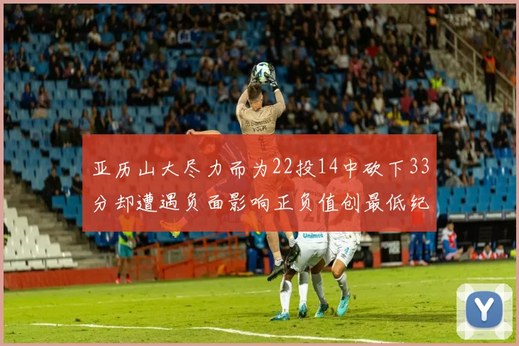 亚历山大尽力而为22投14中砍下33分却遭遇负面影响正负值创最低纪录