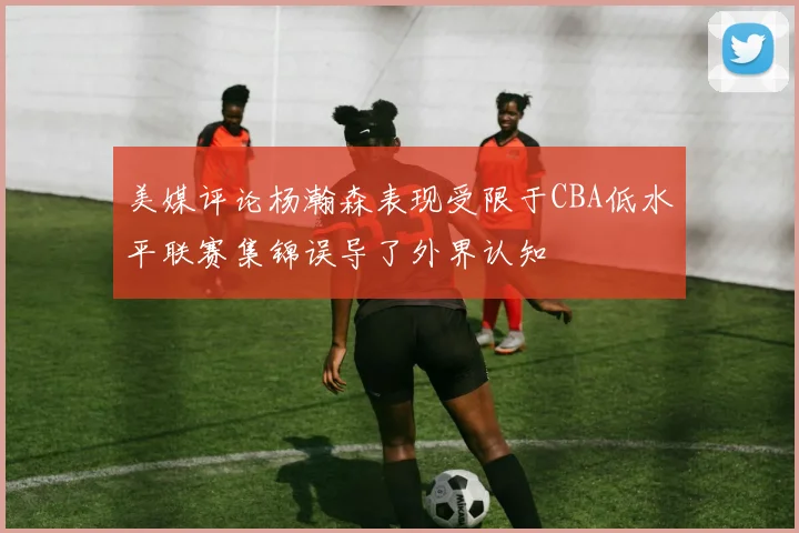 美媒评论杨瀚森表现受限于CBA低水平联赛集锦误导了外界认知