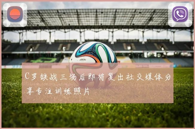 C罗缺战三场后即将复出社交媒体分享专注训练照片