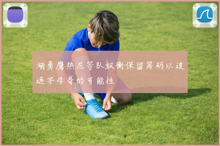 湖勇鹰热尼等队权衡保留筹码以追逐字母哥的可能性