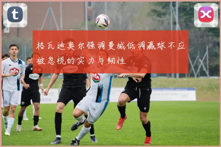 格瓦迪奥尔强调曼城低调赢球不应被忽视的实力与韧性