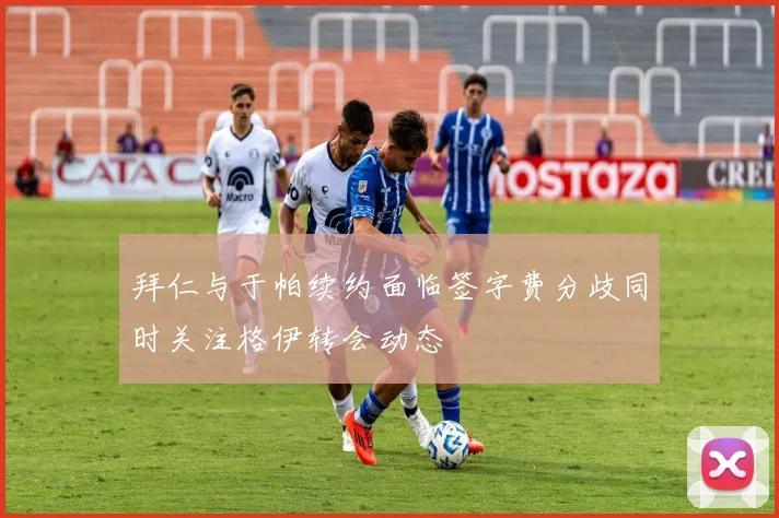 拜仁与于帕续约面临签字费分歧同时关注格伊转会动态