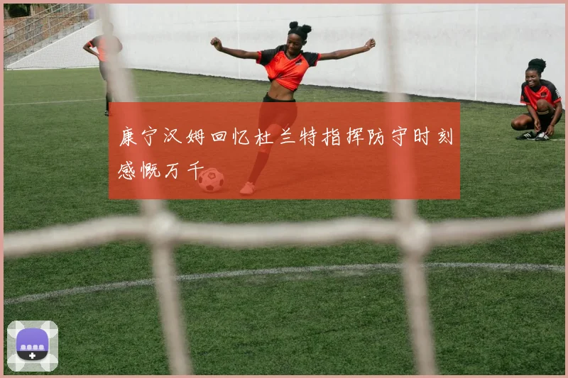 康宁汉姆回忆杜兰特指挥防守时刻感慨万千