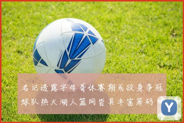 名记透露字母哥休赛期或投身争冠球队热火湖人篮网皆具丰富筹码