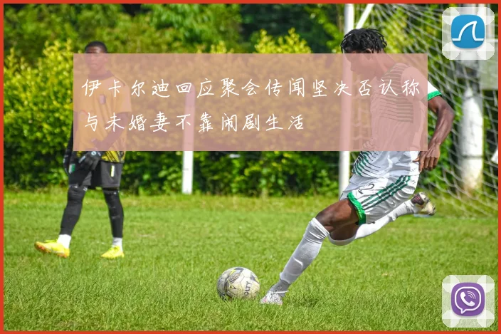 伊卡尔迪回应聚会传闻坚决否认称与未婚妻不靠闹剧生活