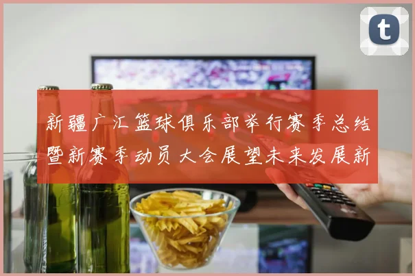 新疆广汇篮球俱乐部举行赛季总结暨新赛季动员大会展望未来发展新篇章