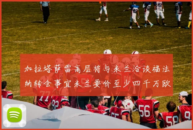 加拉塔萨雷高层将与米兰洽谈福法纳转会事宜米兰要价至少四千万欧元