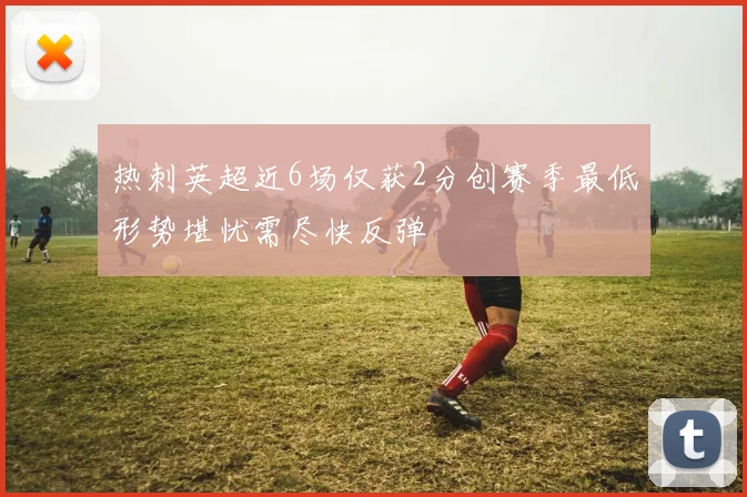 热刺英超近6场仅获2分创赛季最低形势堪忧需尽快反弹