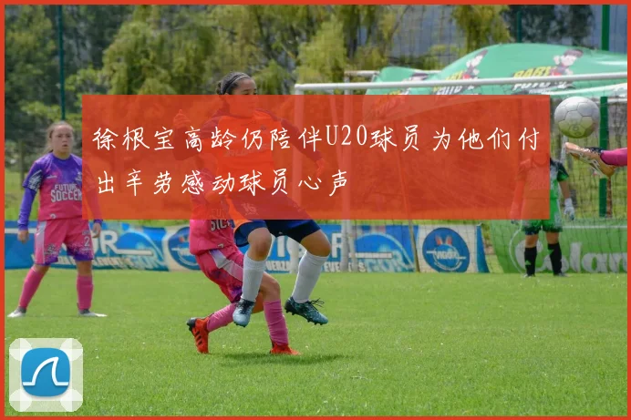 徐根宝高龄仍陪伴U20球员为他们付出辛劳感动球员心声