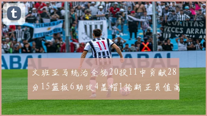 文班亚马统治全场20投11中贡献28分15篮板6助攻4盖帽1抢断正负值高达32