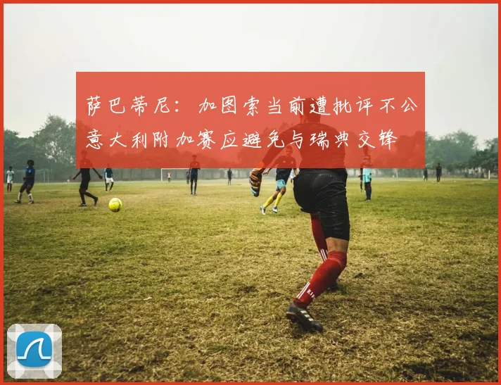 萨巴蒂尼：加图索当前遭批评不公意大利附加赛应避免与瑞典交锋