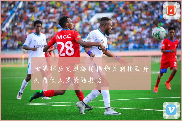 世界杯历史进球榜揭晓贝利梅西并列首位大罗紧随其后