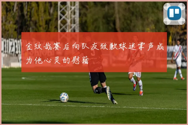 金玟哉赛后向队友致歉球迷掌声成为他心灵的慰藉