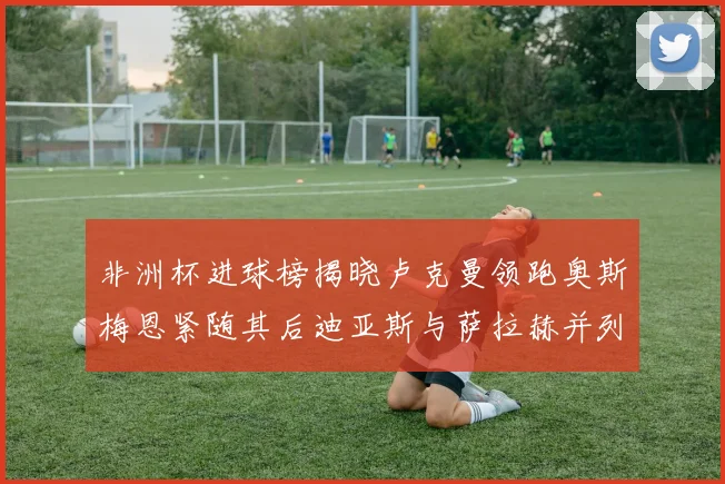 非洲杯进球榜揭晓卢克曼领跑奥斯梅恩紧随其后迪亚斯与萨拉赫并列第三