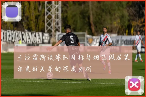 卡拉雷斯谈球队目标与姆巴佩居莱尔良好关系的深度分析