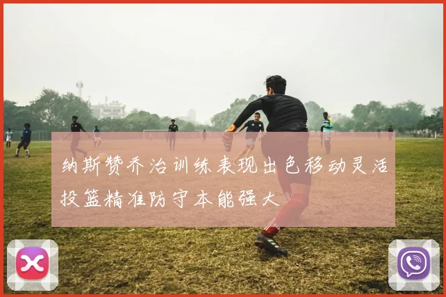 纳斯赞乔治训练表现出色移动灵活投篮精准防守本能强大
