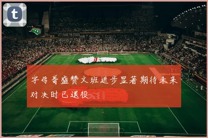 字母哥盛赞文班进步显著期待未来对决时已退役