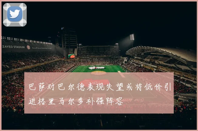巴萨对巴尔德表现失望或将低价引进格里马尔多补强阵容