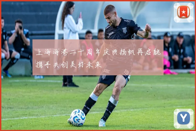 上海海港二十周年庆典扬帆再启航携手共创美好未来