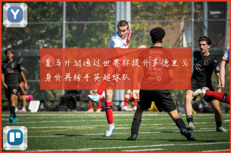 皇马计划通过世界杯提升罗德里戈身价再转手英超球队