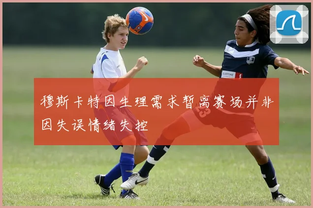 穆斯卡特因生理需求暂离赛场并非因失误情绪失控